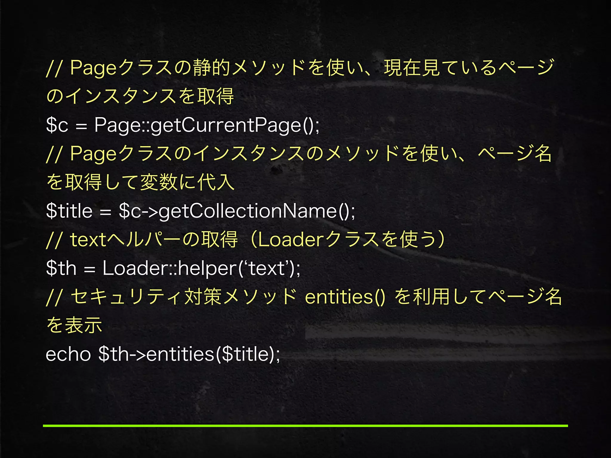 // Pageクラスの静的メソッドを使い、現在見ているページ
のインスタンスを取得
$c = Page::getCurrentPage();
// Pageクラスのインスタンスのメソッドを使い、ページ名
を取得して変数に代入 
$title = $c->getCollectionName();
// textヘルパーの取得（Loaderクラスを使う）
$th = Loader::helper( text );
// セキュリティ対策メソッド entities() を利用してページ名
を表示
echo $th->entities($title);
 