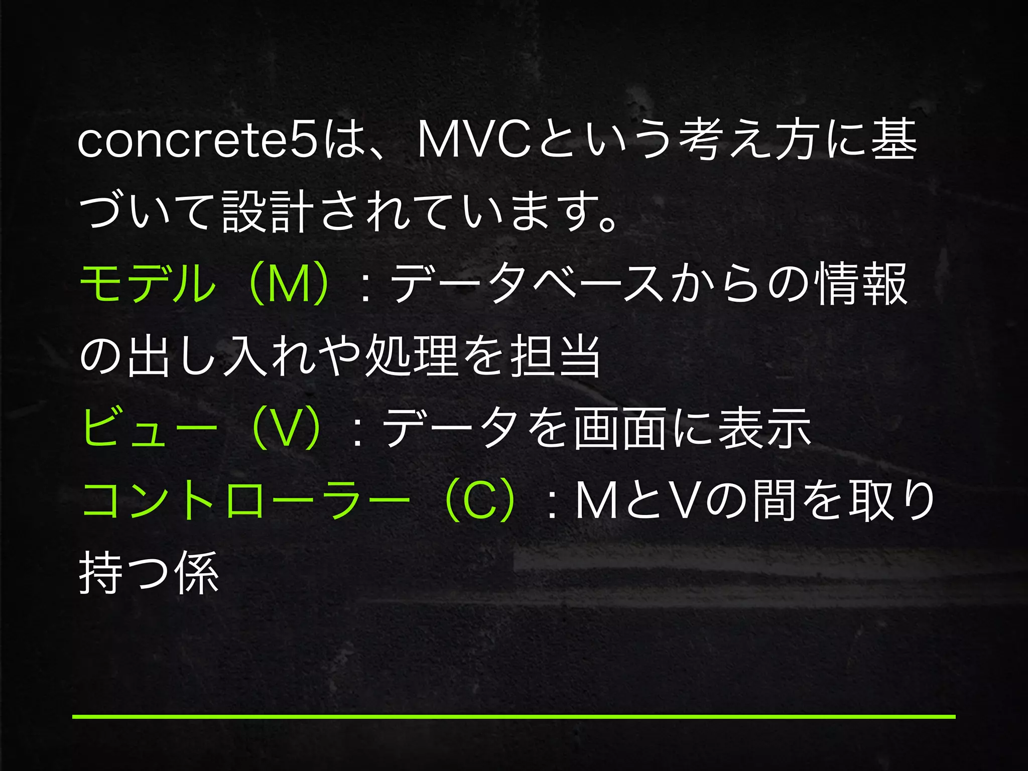 concrete5は、MVCという考え方に基
づいて設計されています。
モデル（M）: データベースからの情報
の出し入れや処理を担当
ビュー（V）: データを画面に表示
コントローラー（C）: MとVの間を取り
持つ係
 