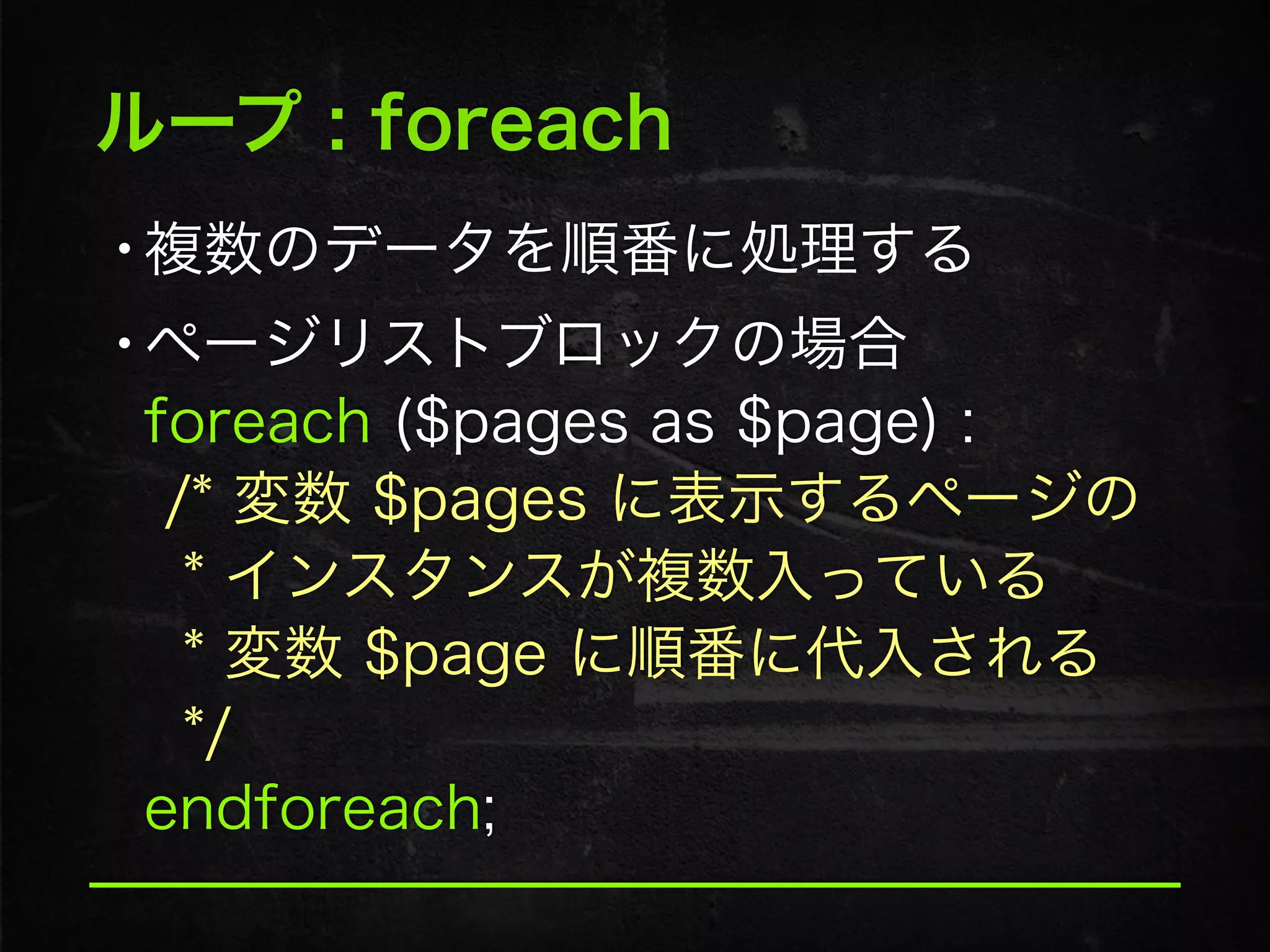 ループ : foreach
•複数のデータを順番に処理する
•ページリストブロックの場合 
foreach ($pages as $page) : 
/* 変数 $pages に表示するページの 
* インスタンスが複数入っている 
* 変数 $page に順番に代入される 
*/ 
endforeach;
 