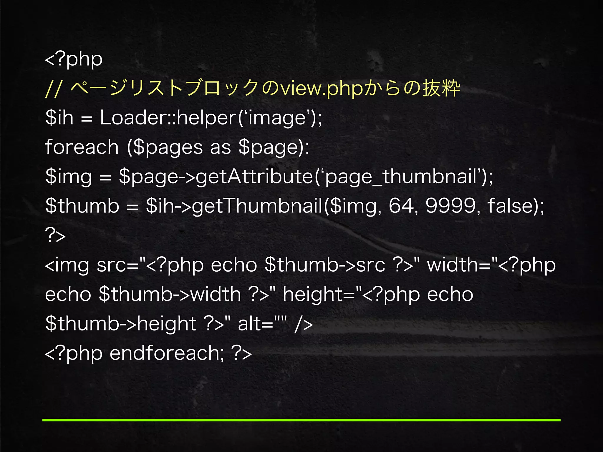 <?php
// ページリストブロックのview.phpからの抜粋 
$ih = Loader::helper( image ); 
foreach ($pages as $page):
$img = $page->getAttribute( page_thumbnail );
$thumb = $ih->getThumbnail($img, 64, 9999, false);
?>
<img src="<?php echo $thumb->src ?>" width="<?php
echo $thumb->width ?>" height="<?php echo
$thumb->height ?>" alt="" />
<?php endforeach; ?>
 