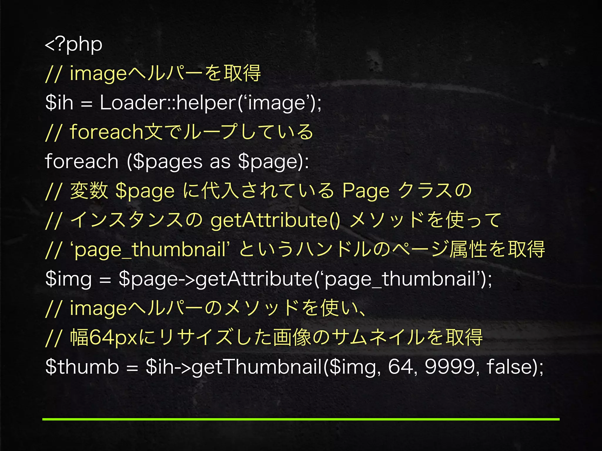 <?php 
// imageヘルパーを取得 
$ih = Loader::helper( image ); 
// foreach文でループしている 
foreach ($pages as $page): 
// 変数 $page に代入されている Page クラスの 
// インスタンスの getAttribute() メソッドを使って 
// page_thumbnail というハンドルのページ属性を取得
$img = $page->getAttribute( page_thumbnail );
// imageヘルパーのメソッドを使い、 
// 幅64pxにリサイズした画像のサムネイルを取得
$thumb = $ih->getThumbnail($img, 64, 9999, false);
 