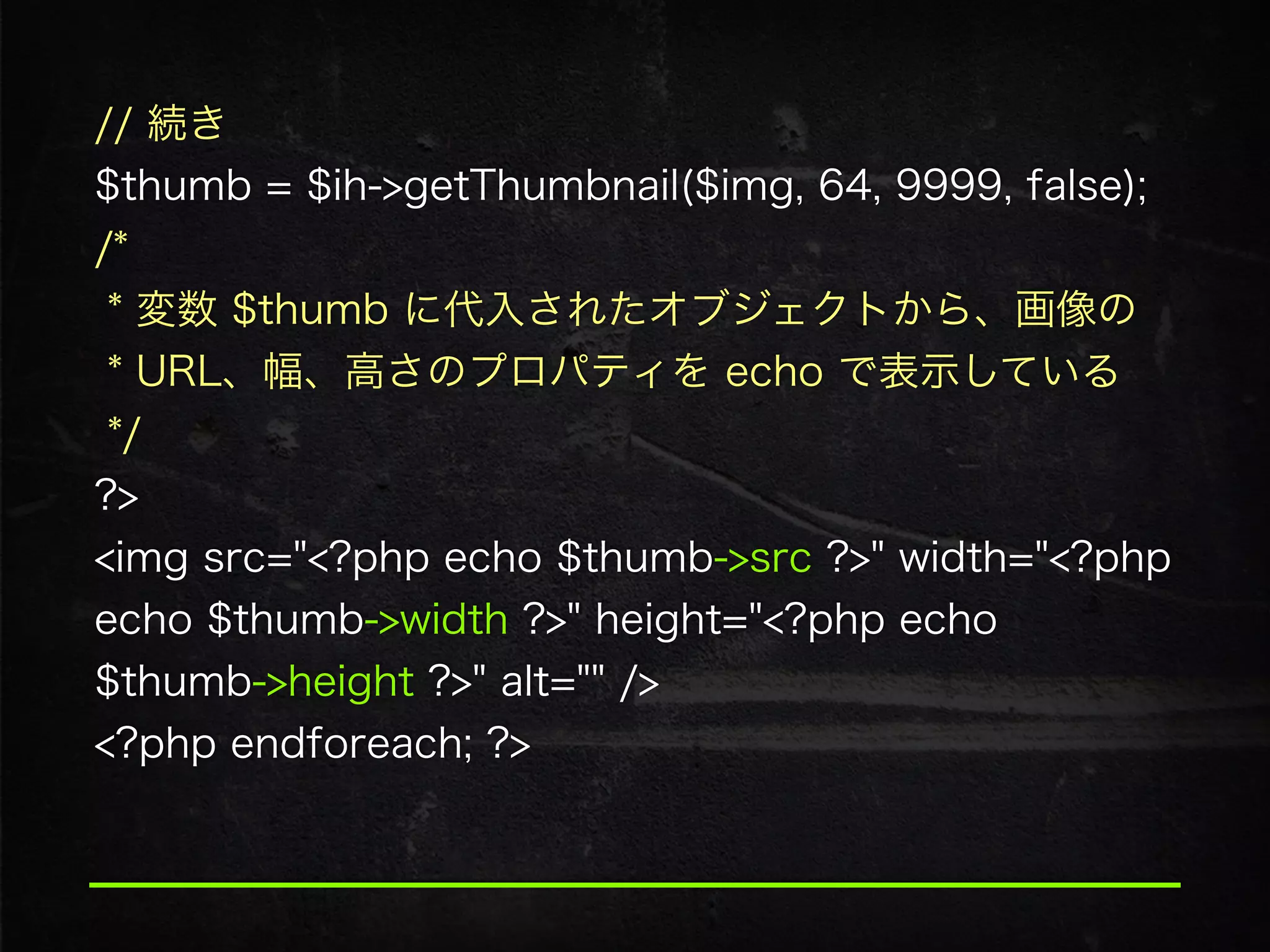 // 続き 
$thumb = $ih->getThumbnail($img, 64, 9999, false); 
/*  
* 変数 $thumb に代入されたオブジェクトから、画像の 
* URL、幅、高さのプロパティを echo で表示している 
*/ 
?>
<img src="<?php echo $thumb->src ?>" width="<?php
echo $thumb->width ?>" height="<?php echo
$thumb->height ?>" alt="" />
<?php endforeach; ?>
 