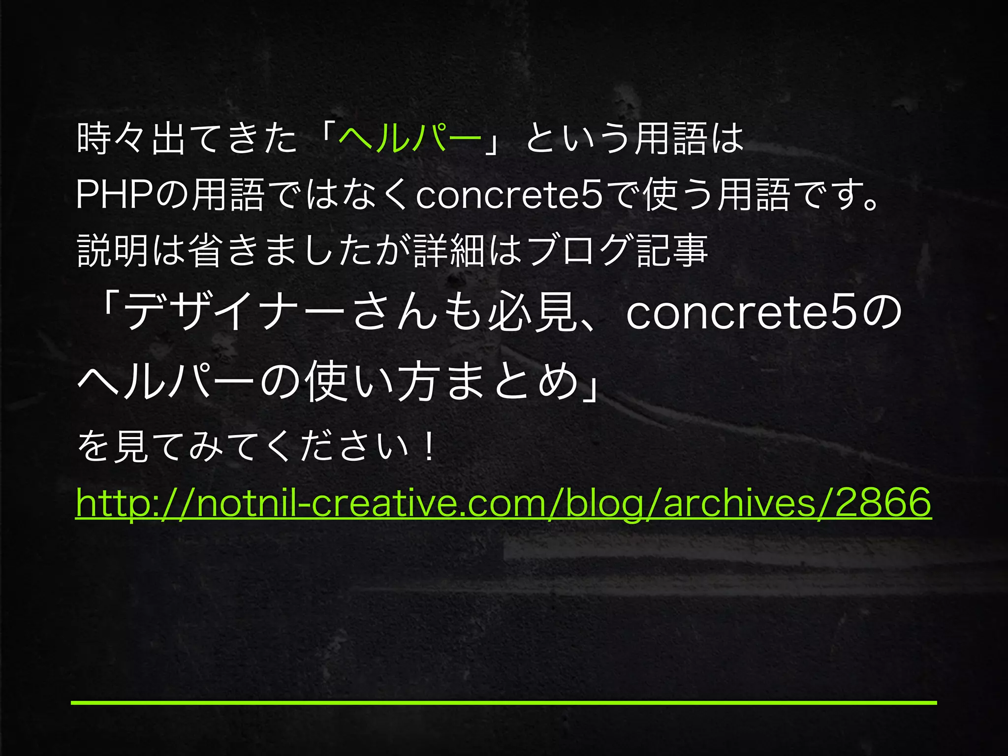 時々出てきた「ヘルパー」という用語は
PHPの用語ではなくconcrete5で使う用語です。
説明は省きましたが詳細はブログ記事
「デザイナーさんも必見、concrete5の
ヘルパーの使い方まとめ」
を見てみてください！
http://notnil-creative.com/blog/archives/2866
 