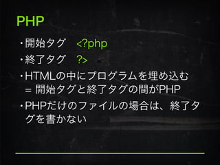 PHP
•開始タグ <?php
•終了タグ ?>
•HTMLの中にプログラムを埋め込む 
= 開始タグと終了タグの間がPHP
•PHPだけのファイルの場合は、終了タ
グを書かない
 