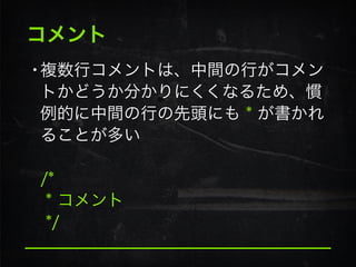 コメント
•複数行コメントは、中間の行がコメン
トかどうか分かりにくくなるため、慣
例的に中間の行の先頭にも * が書かれ
ることが多い 
 
/* 
* コメント 
*/
 