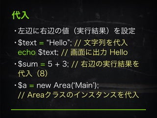 代入
•左辺に右辺の値（実行結果）を設定
•$text = Hello ; // 文字列を代入 
echo $text; // 画面に出力 Hello
•$sum = 5 + 3; // 右辺の実行結果を
代入（8）
•$a = new Area( Main ); 
// Areaクラスのインスタンスを代入
 