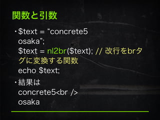 関数と引数
•$text = concrete5 
osaka ; 
$text = nl2br($text); // 改行をbrタ
グに変換する関数 
echo $text;
•結果は 
concrete5<br /> 
osaka
 