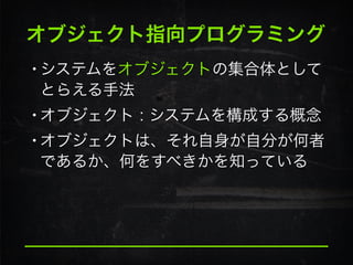 オブジェクト指向プログラミング
•システムをオブジェクトの集合体として
とらえる手法
•オブジェクト : システムを構成する概念
•オブジェクトは、それ自身が自分が何者
であるか、何をすべきかを知っている
 