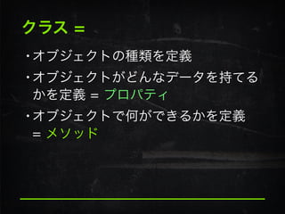 クラス =
•オブジェクトの種類を定義
•オブジェクトがどんなデータを持てる
かを定義 = プロパティ
•オブジェクトで何ができるかを定義 
= メソッド
 