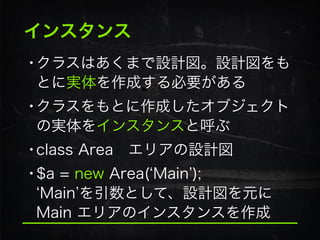 インスタンス
•クラスはあくまで設計図。設計図をも
とに実体を作成する必要がある
•クラスをもとに作成したオブジェクト
の実体をインスタンスと呼ぶ
•class Area エリアの設計図
•$a = new Area( Main ); 
Main を引数として、設計図を元に
Main エリアのインスタンスを作成
 