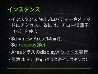 インスタンス
•インスタンス内のプロパティーやメソッ
ドにアクセスするには、アロー演算子 
（->）を使う
•$a = new Area( Main ); 
$a->display($c);
•Areaクラスのdisplayメソッドを実行
•引数は $c（Pageクラスのインスタンス）
 