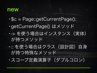 new
•$c = Page::getCurrentPage();
•getCurrentPage() はメソッド
•-> を使う場合はインスタンス（実体）
が持つメソッド
•:: を使う場合はクラス（設計図）自身
が持つ特殊なメソッド
•スコープ定義演算子（ダブルコロン）
 