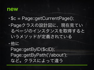new
•$c = Page::getCurrentPage();
•Pageクラスの設計図に、現在見てい
るページのインスタンスを取得すると
いうメソッドが定義されている
•他に 
Page::getByID($cID); 
Page::getByPath( /about ); 
など。クラスによって違う
 
