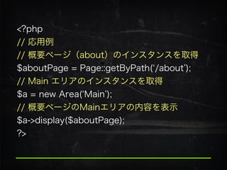 <?php
// 応用例
// 概要ページ（about）のインスタンスを取得 
$aboutPage = Page::getByPath( /about );
// Main エリアのインスタンスを取得 
$a = new Area( Main );
// 概要ページのMainエリアの内容を表示 
$a->display($aboutPage); 
?>
 