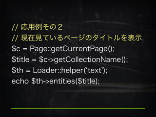 // 応用例その２
// 現在見ているページのタイトルを表示
$c = Page::getCurrentPage(); 
$title = $c->getCollectionName();
$th = Loader::helper( text );
echo $th->entities($title);
 