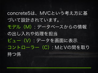 concrete5は、MVCという考え方に基
づいて設計されています。
モデル（M）: データベースからの情報
の出し入れや処理を担当
ビュー（V）: データを画面に表示
コントローラー（C）: MとVの間を取り
持つ係
 