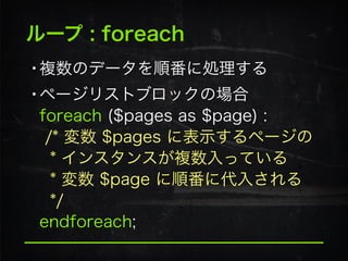 ループ : foreach
•複数のデータを順番に処理する
•ページリストブロックの場合 
foreach ($pages as $page) : 
/* 変数 $pages に表示するページの 
* インスタンスが複数入っている 
* 変数 $page に順番に代入される 
*/ 
endforeach;
 