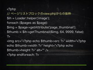 <?php
// ページリストブロックのview.phpからの抜粋 
$ih = Loader::helper( image ); 
foreach ($pages as $page):
$img = $page->getAttribute( page_thumbnail );
$thumb = $ih->getThumbnail($img, 64, 9999, false);
?>
<img src="<?php echo $thumb->src ?>" width="<?php
echo $thumb->width ?>" height="<?php echo
$thumb->height ?>" alt="" />
<?php endforeach; ?>
 