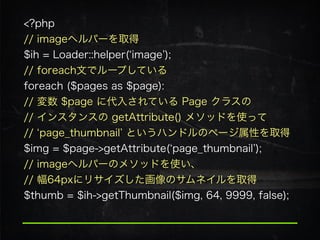 <?php 
// imageヘルパーを取得 
$ih = Loader::helper( image ); 
// foreach文でループしている 
foreach ($pages as $page): 
// 変数 $page に代入されている Page クラスの 
// インスタンスの getAttribute() メソッドを使って 
// page_thumbnail というハンドルのページ属性を取得
$img = $page->getAttribute( page_thumbnail );
// imageヘルパーのメソッドを使い、 
// 幅64pxにリサイズした画像のサムネイルを取得
$thumb = $ih->getThumbnail($img, 64, 9999, false);
 