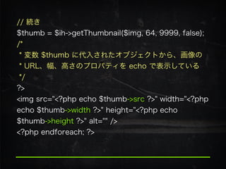 // 続き 
$thumb = $ih->getThumbnail($img, 64, 9999, false); 
/*  
* 変数 $thumb に代入されたオブジェクトから、画像の 
* URL、幅、高さのプロパティを echo で表示している 
*/ 
?>
<img src="<?php echo $thumb->src ?>" width="<?php
echo $thumb->width ?>" height="<?php echo
$thumb->height ?>" alt="" />
<?php endforeach; ?>
 