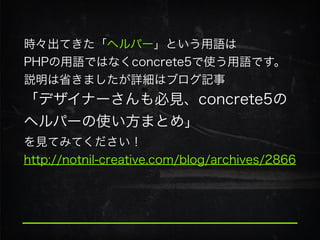 時々出てきた「ヘルパー」という用語は
PHPの用語ではなくconcrete5で使う用語です。
説明は省きましたが詳細はブログ記事
「デザイナーさんも必見、concrete5の
ヘルパーの使い方まとめ」
を見てみてください！
http://notnil-creative.com/blog/archives/2866
 