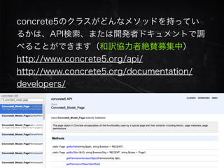 concrete5のクラスがどんなメソッドを持ってい
るかは、API検索、または開発者ドキュメントで調
べることができます（和訳協力者絶賛募集中）
http://www.concrete5.org/api/
http://www.concrete5.org/documentation/
developers/
 