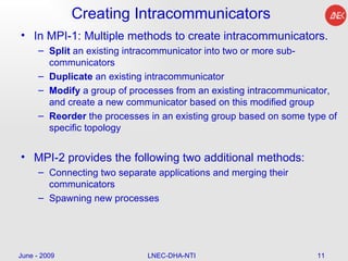 Creating Intracommunicators In MPI-1: Multiple methods to create intracommunicators. Split  an existing intracommunicator into two or more sub-communicators  Duplicate  an existing intracommunicator  Modify  a group of processes from an existing intracommunicator, and create a new communicator based on this modified group  Reorder  the processes in an existing group based on some type of specific topology  MPI-2 provides the following two additional methods: Connecting two separate applications and merging their communicators  Spawning new processes  June - 2009 LNEC-DHA-NTI 