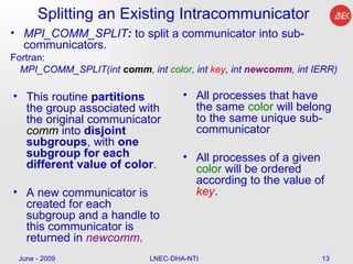Splitting an Existing Intracommunicator MPI_COMM_SPLIT :  to split a communicator into sub-communicators.  Fortran: MPI_COMM_SPLIT(int  comm , int  color , int  key , int  newcomm , int IERR)  All processes that have the same  color  will belong to the same unique sub-communicator  All processes of a given  color  will be ordered according to the value of  key .  June - 2009 LNEC-DHA-NTI This routine  partitions  the group associated with the original communicator  comm   into  disjoint subgroups , with  one subgroup for each different value of color .  A new communicator is created for each subgroup and a handle to this communicator is returned in  newcomm .  