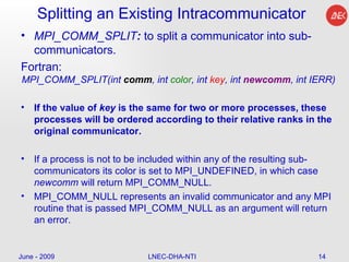 Splitting an Existing Intracommunicator MPI_COMM_SPLIT :  to split a communicator into sub-communicators.  Fortran: MPI_COMM_SPLIT(int  comm , int  color , int  key , int  newcomm , int IERR)  If the value of  key  is the same for two or more processes, these processes will be ordered according to their relative ranks in the original communicator.  If a process is not to be included within any of the resulting sub-communicators its color is set to MPI_UNDEFINED, in which case  newcomm  will return MPI_COMM_NULL.  MPI_COMM_NULL represents an invalid communicator and any MPI routine that is passed MPI_COMM_NULL as an argument will return an error.  June - 2009 LNEC-DHA-NTI 