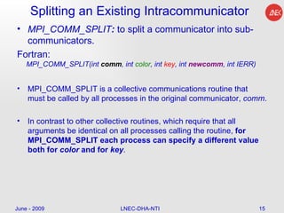 Splitting an Existing Intracommunicator MPI_COMM_SPLIT :  to split a communicator into sub-communicators.  Fortran: MPI_COMM_SPLIT(int  comm , int  color , int  key , int  newcomm , int IERR)  MPI_COMM_SPLIT is a collective communications routine that must be called by all processes in the original communicator,  comm .  In contrast to other collective routines, which require that all arguments be identical on all processes calling the routine,  for MPI_COMM_SPLIT each process can specify a different value both for  color  and for  key .  June - 2009 LNEC-DHA-NTI 
