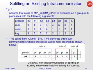 Splitting an Existing Intracommunicator E.g. 1: Assume that a call to MPI_COMM_SPLIT is executed on a group of 8 processes with the following arguments: This call to MPI_COMM_SPLIT will generate three sub-communicators whose processes will be rank ordered as shown below.  June - 2009 LNEC-DHA-NTI Creating 3 new intracommunicators by splitting an existing intracommunicator containing 8 processes.  process  p0  p1  p2  p3  p4  p5  p6  p7 rank  0  1  2  3  4  5  6  7 color  1  2  2  4  1  1  2  1 key  3  5  5  2  2  1  2  3 
