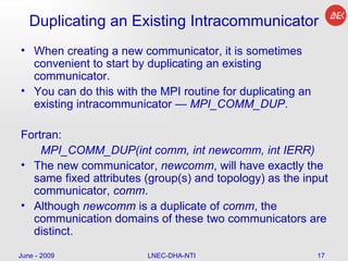 Duplicating an Existing Intracommunicator When creating a new communicator, it is sometimes convenient to start by duplicating an existing communicator.  You can do this with the MPI routine for duplicating an existing intracommunicator —  MPI_COMM_DUP .  Fortran: MPI_COMM_DUP(int comm, int newcomm, int IERR)  The new communicator,  newcomm , will have exactly the same fixed attributes (group(s) and topology) as the input communicator,  comm .  Although  newcomm  is a duplicate of  comm , the communication domains of these two communicators are distinct. June - 2009 LNEC-DHA-NTI 