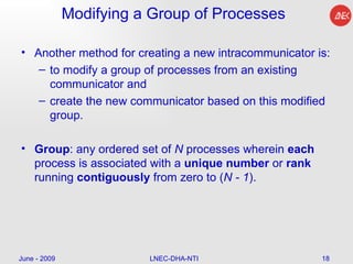 Modifying a Group of Processes Another method for creating a new intracommunicator is: to modify a group of processes from an existing communicator and create the new communicator based on this modified group.  Group : any ordered set of  N  processes wherein  each  process is associated with a  unique   number  or  rank  running  contiguously  from zero to ( N - 1 ).  June - 2009 LNEC-DHA-NTI 