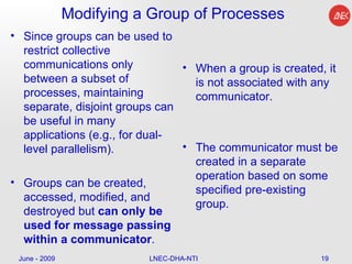 Modifying a Group of Processes Since groups can be used to restrict collective communications only between a subset of processes, maintaining separate, disjoint groups can be useful in many applications (e.g., for dual-level parallelism).  Groups can be created, accessed, modified, and destroyed but  can only be used for message passing within a communicator . When a group is created, it is not associated with any communicator.  The communicator must be created in a separate operation based on some specified pre-existing group.  June - 2009 LNEC-DHA-NTI 