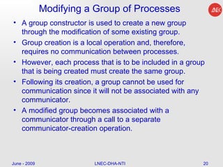 Modifying a Group of Processes A group constructor is used to create a new group through the modification of some existing group.  Group creation is a local operation and, therefore, requires no communication between processes.  However, each process that is to be included in a group that is being created must create the same group.  Following its creation, a group cannot be used for communication since it will not be associated with any communicator.  A modified group becomes associated with a communicator through a call to a separate communicator-creation operation.  June - 2009 LNEC-DHA-NTI 