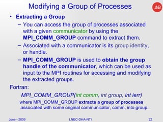 Modifying a Group of Processes Extracting a Group You can access the group of processes associated with a given  communicator  by using the  MPI_COMM_GROUP  command to extract them.  Associated with a communicator is its  group identity , or handle.  MPI_COMM_GROUP  is used to  obtain the group handle of the communicator , which can be used as input to the MPI routines for accessing and modifying the extracted groups.  Fortran: MPI_COMM_GROUP( int comm ,  int group , int ierr) where MPI_COMM_GROUP  extracts a group of processes  associated with some original communicator, comm, into group. June - 2009 LNEC-DHA-NTI 