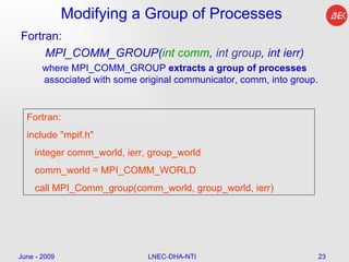 Modifying a Group of Processes Fortran: MPI_COMM_GROUP( int comm ,  int group , int ierr) where MPI_COMM_GROUP  extracts a group of processes  associated with some original communicator, comm, into group. June - 2009 LNEC-DHA-NTI Fortran: include "mpif.h" integer comm_world, ierr, group_world comm_world = MPI_COMM_WORLD call MPI_Comm_group(comm_world, group_world, ierr) 