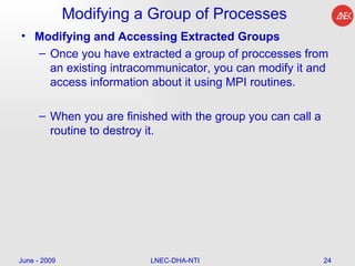 Modifying a Group of Processes Modifying and Accessing Extracted Groups Once you have extracted a group of proccesses from an existing intracommunicator, you can modify it and access information about it using MPI routines.  When you are finished with the group you can call a routine to destroy it.  June - 2009 LNEC-DHA-NTI 