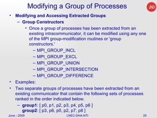Modifying a Group of Processes Modifying and Accessing Extracted Groups Group Constructors Once a group of processes has been extracted from an existing intracommunicator, it can be modified using any one of the MPI group-modification routines or 'group constructors.'  MPI_GROUP_INCL  MPI_GROUP_EXCL  MPI_GROUP_UNION  MPI_GROUP_INTERSECTION  MPI_GROUP_DIFFERENCE  Examples: Two separate groups of processes have been extracted from an existing communicator that contain the following sets of processes ranked in the order indicated below. group1 : [ p0, p1, p2, p3, p4, p5, p6 ] group2 : [ p3, p6, p0, p2, p7, p8 ]  June - 2009 LNEC-DHA-NTI 