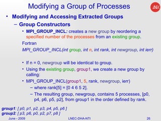 Modifying a Group of Processes Modifying and Accessing Extracted Groups Group Constructors MPI_GROUP_INCL :  creates a  new group  by reordering a  specified number of the processes  from an  existing group .  Fortran MPI_GROUP_INCL(int  group , int  n , int rank, int  newgroup , int ierr)  If n = 0,  newgroup  will be identical to group. Using the  existing group ,  group1 , we create a new group by calling: MPI_GROUP_INCL( group1 ,  5 , rank,  newgroup , ierr)  where rank[5] = [0 4 6 5 2].  The resulting group, newgroup, contains 5 processes, [p0, p4, p6, p5, p2], from group1 in the order defined by rank. June - 2009 LNEC-DHA-NTI group1 : [ p0, p1, p2, p3, p4, p5, p6 ] group2 : [ p3, p6, p0, p2, p7, p8 ]  