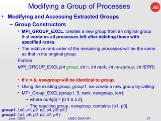 Modifying a Group of Processes Modifying and Accessing Extracted Groups Group Constructors MPI_GROUP_EXCL :  creates a new group from an original group that  contains all processes left after deleting those with specified ranks.  The relative rank order of the remaining processes will be the same as that in the original group.  Fortran MPI_GROUP_ EXCL (int  group , int  n , int rank, int  newgroup , int IERR)  If  n = 0 ,  newgroup  will be identical to  group . Using the existing group,  group1 , we create a new group by calling:  MPI_Group_EXCL(group1, 5, rank, newgroup, ierr);  where  rank[5]  = [0 4 6 5 2].  The resulting group,  newgroup , contains: [p1, p3].  June - 2009 LNEC-DHA-NTI group1 : [ p0, p1, p2, p3, p4, p5, p6 ] group2 : [ p3, p6, p0, p2, p7, p8 ]  