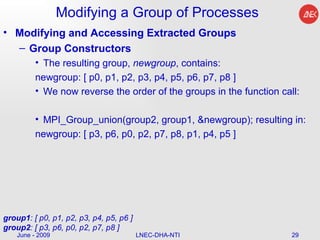 Modifying a Group of Processes Modifying and Accessing Extracted Groups Group Constructors The resulting group,  newgroup , contains:  newgroup: [ p0, p1, p2, p3, p4, p5, p6, p7, p8 ]  We now reverse the order of the groups in the function call:  MPI_Group_union(group2, group1, &newgroup); resulting in:  newgroup: [ p3, p6, p0, p2, p7, p8, p1, p4, p5 ]  June - 2009 LNEC-DHA-NTI group1 : [ p0, p1, p2, p3, p4, p5, p6 ] group2 : [ p3, p6, p0, p2, p7, p8 ]  
