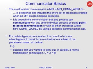 Communicator Basics The most familiar communicator in MPI is MPI_COMM_WORLD ...  …  is predefined and includes the entire set of processes created when an MPI program begins execution.  It is through this communicator that any process can  communicate  with any other individual process by using  point-to-point communication  or with all other processes within MPI_COMM_WORLD by using a collective communication call.  For certain types of computation it turns out to be more advantageous to restrict communication to a subset of the processes created at runtime. E.g. suppose that you wanted to carry out, in parallel, a matrix-multiplication computation,  C  =  A × B. June - 2009 LNEC-DHA-NTI 