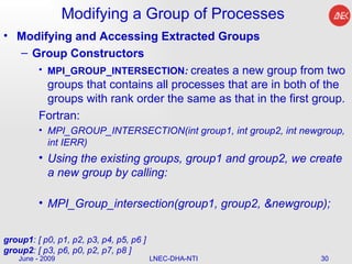 Modifying a Group of Processes Modifying and Accessing Extracted Groups Group Constructors MPI_GROUP_INTERSECTION :  creates a new group from two groups that contains all processes that are in both of the groups with rank order the same as that in the first group.  Fortran: MPI_GROUP_INTERSECTION(int group1, int group2, int newgroup, int IERR)  Using the existing groups, group1 and group2, we create a new group by calling:  MPI_Group_intersection(group1, group2, &newgroup);   June - 2009 LNEC-DHA-NTI group1 : [ p0, p1, p2, p3, p4, p5, p6 ] group2 : [ p3, p6, p0, p2, p7, p8 ]  