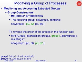 Modifying a Group of Processes Modifying and Accessing Extracted Groups Group Constructors MPI_GROUP_INTERSECTION The resulting group, newgroup, contains:  newgroup: [  p0, p2 , p3, p6 ]  To reverse the order of the groups in the function call:  MPI_Group_intersection(group2,  group1 , &newgroup); resulting in:  newgroup: [ p3, p6,  p0, p2  ]  June - 2009 LNEC-DHA-NTI group1 : [ p0, p1, p2, p3, p4, p5, p6 ] group2 : [ p3, p6, p0, p2, p7, p8 ]  