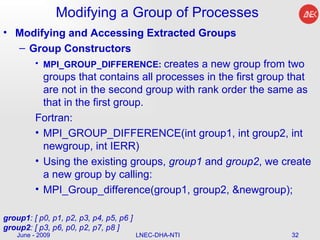 Modifying a Group of Processes Modifying and Accessing Extracted Groups Group Constructors MPI_GROUP_DIFFERENCE:  creates a new group from two groups that contains all processes in the first group that are not in the second group with rank order the same as that in the first group.  Fortran: MPI_GROUP_DIFFERENCE(int group1, int group2, int newgroup, int IERR)  Using the existing groups,  group1  and  group2 , we create a new group by calling:  MPI_Group_difference(group1, group2, &newgroup);  June - 2009 LNEC-DHA-NTI group1 : [ p0, p1, p2, p3, p4, p5, p6 ] group2 : [ p3, p6, p0, p2, p7, p8 ]  