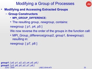 Modifying a Group of Processes Modifying and Accessing Extracted Groups Group Constructors MPI_GROUP_DIFFERENCE: The resulting group,  newgroup , contains:  newgroup: [ p1, p4, p5 ]  We now reverse the order of the groups in the function call:  MPI_Group_difference(group2, group1, &newgroup); resulting in:  newgroup: [ p7, p8 ]  June - 2009 LNEC-DHA-NTI group1 : [ p0, p1, p2, p3, p4, p5, p6 ] group2 : [ p3, p6, p0, p2, p7, p8 ]  