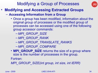 Modifying a Group of Processes Modifying and Accessing Extracted Groups Accessing Information from a Group Once a group has been modified, information about the original group of processes or the modified group of processes can be accessed using one of the following group accessor commands: MPI_GROUP_SIZE   MPI_GROUP_RANK MPI_GROUP_TRANSLATE_RANKS   MPI_GROUP_COMPARE MPI_GROUP_SIZE  returns the size of a group where size is the number of processes in the group.  Fortran: MPI_GROUP_SIZE(int group, int size, int IERR)  June - 2009 LNEC-DHA-NTI 