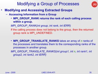 Modifying a Group of Processes Modifying and Accessing Extracted Groups Accessing Information from a Group MPI_GROUP_RANK returns the rank of each calling process within a group.  MPI_GROUP_RANK(int group, int rank, int IERR)   If the calling process does not belong to the group, then the returned group rank is MPI_UNDEFINED.  MPI_GROUP_TRANSLATE_RANKS  takes an array of  n  ranks of the processes and translates them to the corresponding ranks of the processes in another group.  MPI_GROUP_TRANSLATE_RANKS(int group1, int  n , int rank1, int group2, int rank2, int IERR)  June - 2009 LNEC-DHA-NTI 