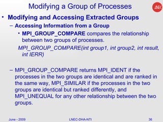 Modifying a Group of Processes Modifying and Accessing Extracted Groups Accessing Information from a Group MPI_GROUP_COMPARE  compares the relationship between two groups of processes.  MPI_GROUP_COMPARE(int group1, int group2, int result, int IERR)  MPI_GROUP_COMPARE returns MPI_IDENT if the processes in the two groups are identical and are ranked in the same way, MPI_SIMILAR if the processes in the two groups are identical but ranked differently, and MPI_UNEQUAL for any other relationship between the two groups.  June - 2009 LNEC-DHA-NTI 